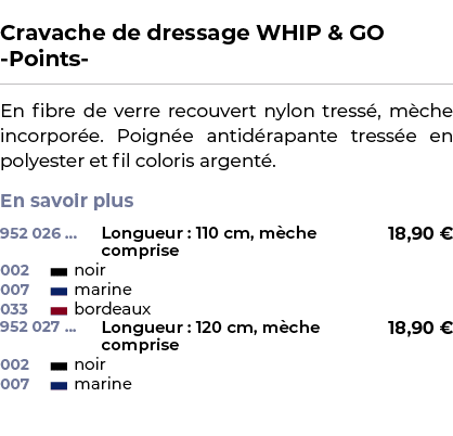  ﻿Cravache de dressage WHIP & GO Points ﻿ ￼ ﻿En fibre de verre recouvert nylon tress , m che incorpor e. Poign e anti...