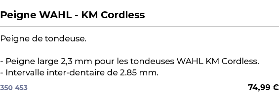  ﻿Peigne WAHL KM Cordless﻿ ￼ ﻿Peigne de tondeuse. Peigne large 2,3 mm pour les tondeuses WAHL KM Cordless. Intervalle...