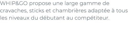 ﻿WHIP&GO propose une large gamme de cravaches, sticks et chambri res adapt e  tous les niveaux du d butant au comp t...