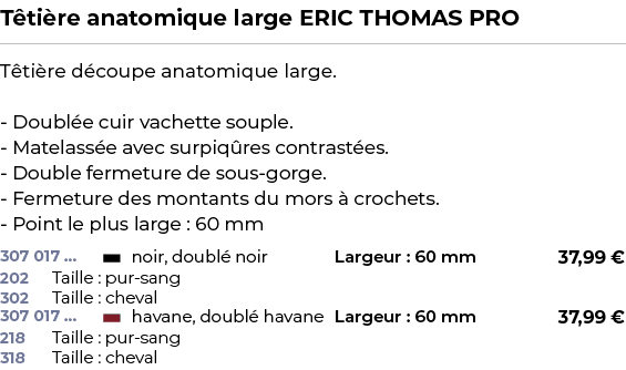 ﻿T ti re anatomique large ERIC THOMAS PRO﻿ ￼ ﻿T ti re d coupe anatomique large. Doubl e cuir vachette souple. Matelas...