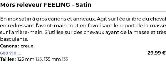 ﻿Mors releveur FEELING Satin﻿ ￼ ﻿En inox satin  gros canons et anneaux. Agit sur l’ quilibre du cheval en redressant...