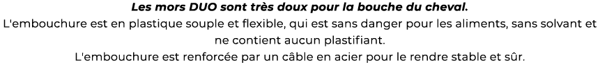 ﻿Les mors DUO sont tr s doux pour la bouche du cheval. L'embouchure est en plastique souple et flexible, qui est sans...