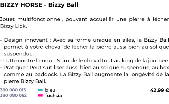 ﻿BIZZY HORSE Bizzy Ball﻿ ￼ ﻿Jouet multifonctionnel, pouvant accueillir une pierre  l cher Bizzy Lick. Design innovan...