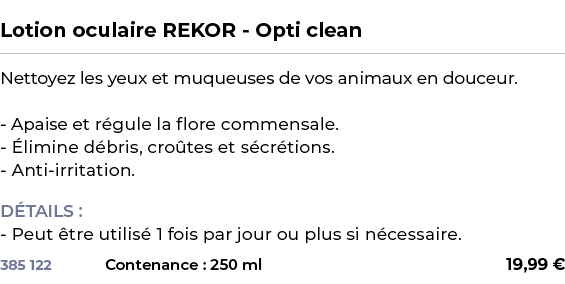  ﻿Lotion oculaire REKOR Opti clean﻿ ￼ ﻿Nettoyez les yeux et muqueuses de vos animaux en douceur. Apaise et r gule la ...