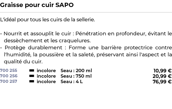 ﻿Graisse pour cuir SAPO﻿ ￼ ﻿L'id al pour tous les cuirs de la sellerie. Nourrit et assouplit le cuir : P n tration en...