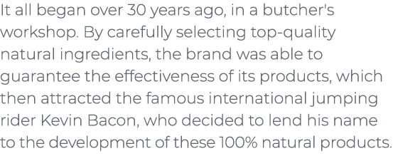 ﻿It all began over 30 years ago, in a butcher's workshop. By carefully selecting top quality natural ingredients, the...