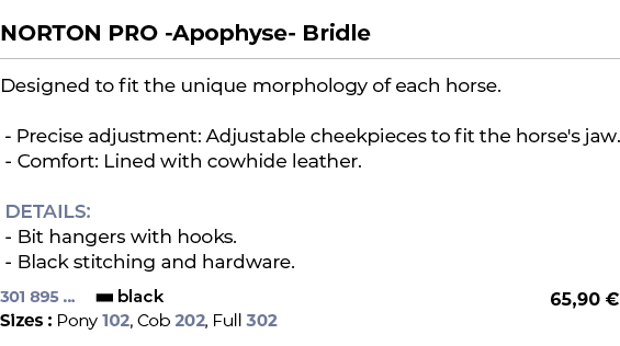  ﻿NORTON PRO Apophyse Bridle﻿ ￼ ﻿Designed to fit the unique morphology of each horse. Precise adjustment: Adjustable ...