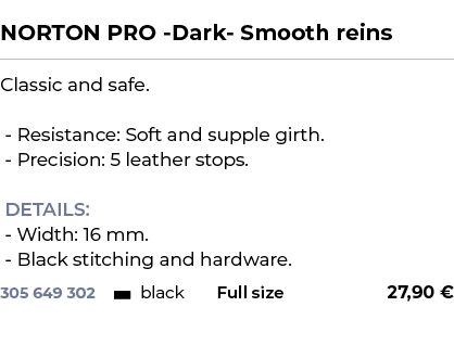  ﻿NORTON PRO Dark Smooth reins﻿ ￼ ﻿Classic and safe. Resistance: Soft and supple girth. Precision: 5 leather stops. D...