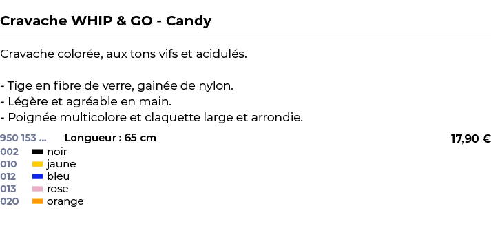  ﻿Cravache WHIP & GO Candy﻿ ￼ ﻿Cravache color e, aux tons vifs et acidul s. Tige en fibre de verre, gain e de nylon. ...