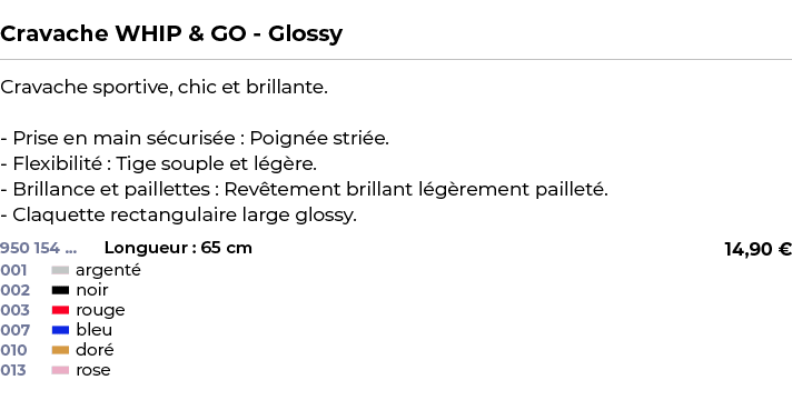  ﻿Cravache WHIP & GO Glossy﻿ ￼ ﻿Cravache sportive, chic et brillante. Prise en main s curis e : Poign e stri e. Flexi...