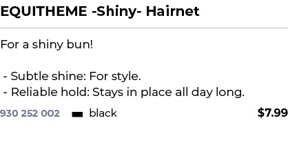 EQUITHEME Shiny Hairnet﻿ ￼ ﻿For a shiny bun! Subtle shine: For style. Reliable hold: Stays in place all day long.﻿ 