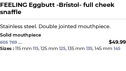 FEELING Eggbutt Bristol full cheek snaffle﻿ ￼ ﻿Stainless steel. Double jointed mouthpiece. ﻿ ﻿Solid mouthpiece﻿ 