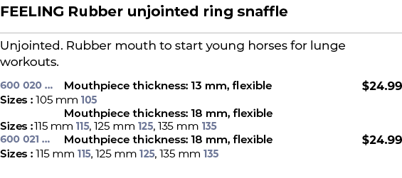 FEELING Rubber unjointed ring snaffle﻿ ￼ ﻿Unjointed. Rubber mouth to start young horses for lunge workouts. ﻿ 