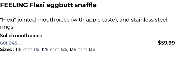 FEELING Flexi eggbutt snaffle﻿ ￼ ﻿\“Flexi\" jointed mouthpiece (with apple taste), and stainless steel rings. ﻿ ﻿Sol...