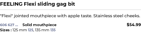 FEELING Flexi sliding gag bit﻿ ￼ ﻿\“Flexi\" jointed mouthpiece with apple taste. Stainless steel cheeks. ﻿ 