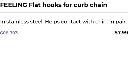 FEELING Flat hooks for curb chain﻿ ￼ ﻿In stainless steel. Helps contact with chin. In pair. ﻿ 